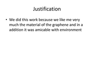 Justification
• We did this work because we like me very
much the material of the graphene and in a
addition it was amicable with environment

 