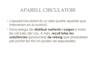 APARELL CIRCULATORI
• L'aparell circulatori és un dels quatre aparells que
intervenen en la nutrició.
• S'encarrega de distribuir nutrients i oxigen a totes
les cèl·lules del cos. A més, recull totes les
substàncies (productes) de rebuig que produeixen
per portar-les fins on poden ser expulsades.

 