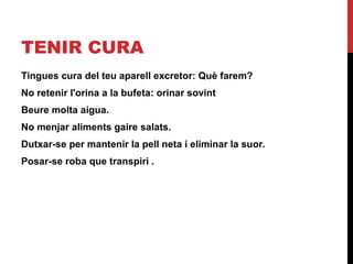 TENIR CURA
Tingues cura del teu aparell excretor: Què farem?
No retenir l'orina a la bufeta: orinar sovint
Beure molta aigua.
No menjar aliments gaire salats.
Dutxar-se per mantenir la pell neta i eliminar la suor.
Posar-se roba que transpiri .

 