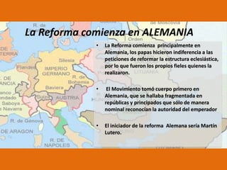 La Reforma comienza en ALEMANIA
•

La Reforma comienza principalmente en
Alemania, los papas hicieron indiferencia a las
peticiones de reformar la estructura eclesiástica,
por lo que fueron los propios fieles quienes la
realizaron.

•

El Movimiento tomó cuerpo primero en
Alemania, que se hallaba fragmentada en
repúblicas y principados que sólo de manera
nominal reconocían la autoridad del emperador

•

El iniciador de la reforma Alemana sería Martín
Lutero.

 