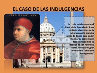 EL CASO DE LAS INDULGENCIAS
La crisis estalló cuando el
Papa de la época León X, un
verdadero Mecenas de la
cultura requirió grandes
sumas de dinero para poder
financiar su proyecto de
reconstrucción de la
Basílica de San Pedro en
Roma. Lo anterior, por
medio de la “Venta de
indulgencias”

 