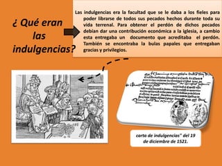 Las indulgencias era la facultad que se le daba a los fieles para
poder librarse de todos sus pecados hechos durante toda su
vida terrenal. Para obtener el perdón de dichos pecados
debían dar una contribución económica a la iglesia, a cambio
esta entregaba un documento que acreditaba el perdón.
También se encontraba la bulas papales que entregaban
gracias y privilegios.

¿ Qué eran
las
indulgencias?

carta de indulgencias" del 19
de diciembre de 1521.

 