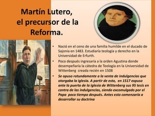 Martín Lutero,
el precursor de la
Reforma.
•

•

•

Nació en el ceno de una familia humilde en el ducado de
Sajonia en 1483. Estudiaría teología y derecho en la
Universidad de Erfurth.
Poco después ingresaría a la orden Agustina donde
desempeñaría la cátedra de Teología en la Universidad de
Wittenberg creada recién en 1508
Se opuso rotundamente a la venta de indulgencias que
otorgaba la iglesia. A partir de esto, en 1517 expuso
ante la puerta de la iglesia de Wittenberg sus 95 tesis en
contra de las indulgencias, siendo excomulgado por el
Papa poco tiempo después. Antes esto comenzaría a
desarrollar su doctrina

 