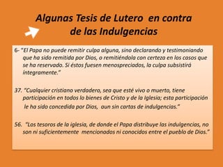 Algunas Tesis de Lutero en contra
de las Indulgencias
6- “El Papa no puede remitir culpa alguna, sino declarando y testimoniando
que ha sido remitida por Dios, o remitiéndola con certeza en los casos que
se ha reservado. Si éstos fuesen menospreciados, la culpa subsistirá
íntegramente.”
37. “Cualquier cristiano verdadero, sea que esté vivo o muerto, tiene
participación en todos lo bienes de Cristo y de la Iglesia; esta participación
le ha sido concedida por Dios, aun sin cartas de indulgencias.”
56. “Los tesoros de la iglesia, de donde el Papa distribuye las indulgencias, no
son ni suficientemente mencionados ni conocidos entre el pueblo de Dios.”

 
