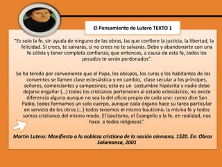 El Pensamiento de Lutero TEXTO 1
“Es solo la fe, sin ayuda de ninguno de las obras, las que confiere la justicia, la libertad, la
felicidad. Si crees, te salvarás, si no crees no te salvarás. Debe y abandonarte con una
fe sólida y tener completa confianza; que entonces, a causa de esta fe, todos los
pecados te serán perdonados”.
Se ha tenido por conveniente que el Papa, los obispos, los curas y los habitantes de los
conventos se llamen clase eclesiástica y en cambio, clase secular a los príncipes,
señores, comerciantes y campesinos; esto es un costumbre hipócrita y nadie debe
dejarse engañar (…) todos los cristianos pertenecen al estado eclesiástico, no existe
diferencia alguna aunque no sea la del oficio propio de cada uno: como dice San
Pablo, todos formamos un solo cuerpo, aunque cada órgano hace su tarea particular
en servicio de los otros (…) todos tenemos el mismo bautismo, la misma fe y todos
somos cristianos del mismo modo. El bautismo, el Evangelio y la fe, en realidad, nos
hace a todos religiosos”.
Martín Lutero: Manifiesto a la nobleza cristiana de la nación alemana, 1520. En: Obras
Salamanca, 2001

 