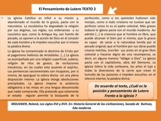 El Pensamiento de Lutero TEXTO 2
•

La iglesia Católica es infiel a su misión y,
abandonado el mundo de la gracia, pacta con la
naturaleza. La escolástica ha degradado la religión
por sus dogmas, sus reglas, sus ordenanzas y su
casuística que, como la Antigua ley, son fuente de
pecado, se oponen a la acción de Dios en el corazón
de cada hombre y le impiden escuchar por sí mismo
la palabra divina.
La iglesia ha contaminado la doctrina de Cristo por
el paganismo helénico de Aristóteles. […] La iglesia
va acompañada por una religión superficial, judaica,
religión de ritos de gestos, de recitaciones
mecánicas, en las cuales esta ausente el espíritu.
Las penitencias sacramentales son incapaces, por sí
misma, de apaciguar la cólera divina sin una plena
disposición interior. La iglesia otorga absoluciones
precipitadas. La iglesia impone la asistencia
obligatoria a las misas en una lengua desconocida
que nadie comprende. Ella pretende que solamente
el estado regular permite la búsqueda de la

perfección, como si los apóstoles hubiesen sido
monjes, como si todo cristiano no tuviese que ser
perfecto como lo es el padre celestial. Más graves
todavía la iglesia pacta con el mundo moderno. Así
admite […] la creencia que el hombre es libre, que
puede alcanzar el bien por sí mismo, que la gracia
es capaz de sanar a la naturaleza herida por el
pecado original; que el hombre por sus obras puede
crearse méritos, inscribir sus actos en el gran libro
celestial y hacerse digno de una recompensa, es
decir, en alguna manera “obligar a Dios”. La iglesia
pacta con el capitalismo, obra del Demonio. La
iglesia tolera la vida cortesana, las artes el lujo y
todas la diversiones de la carne que crean el
tumulto de las pasiones e impiden escuchar, en el
silencio interior, la palabra divina.

De acuerdo al texto, ¿Cuál es la
posición y pensamiento de Lutero
Frente a la iglesia ?

MOUSNIER, Roland, Los siglos XVI y XVII. En: Historia General de las civilizaciones, Sacado de Butinza,
Eda moderna

 