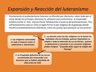 Expansión y Reacción del luteranismo
•

Prontamente el protestantismo luterano se difundió por Alemania, sobre todo por el
norte donde los príncipes alemanes lo utilizaron para enfrentarse al emperador
Católico Carlos V. Este intento frenar fallidamente el avance del protestantismo. Tras
enfrentamientos solo en 1555 se logró firmar la paz religiosa de Augsburgo donde
triunfó el protestantismo en Alemania, entre los puntos que pactaron se encuentran:

1- Las religiones autorizadas
en todo el imperio serían el
catolicismo y luteranismo

2- La elección entre las dos religiones no la harían los
individuos sino los Estados, quienes impondrían su
religión e toda la extensión de sus territorios: quienes
se abstuvieran a renunciar a sus creencias religiosas
podían emigrar. “ El pueblo debe seguir la religión del
Príncipe”

3- La Propiedad definitiva de las tierras
secularizadas fue reconocida a los
luteranos que se habían adueñado de
ellas antes de 1555

 