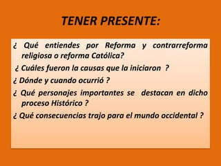 TENER PRESENTE:
¿ Qué entiendes por Reforma y contrarreforma
religiosa o reforma Católica?
¿ Cuáles fueron la causas que la iniciaron ?
¿ Dónde y cuando ocurrió ?
¿ Qué personajes importantes se destacan en dicho
proceso Histórico ?
¿ Qué consecuencias trajo para el mundo occidental ?

 