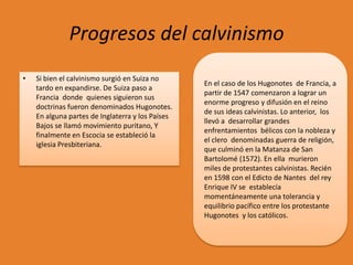 Progresos del calvinismo
•

Si bien el calvinismo surgió en Suiza no
tardo en expandirse. De Suiza paso a
Francia donde quienes siguieron sus
doctrinas fueron denominados Hugonotes.
En alguna partes de Inglaterra y los Países
Bajos se llamó movimiento puritano, Y
finalmente en Escocia se estableció la
iglesia Presbiteriana.

En el caso de los Hugonotes de Francia, a
partir de 1547 comenzaron a lograr un
enorme progreso y difusión en el reino
de sus ideas calvinistas. Lo anterior, los
llevó a desarrollar grandes
enfrentamientos bélicos con la nobleza y
el clero denominadas guerra de religión,
que culminó en la Matanza de San
Bartolomé (1572). En ella murieron
miles de protestantes calvinistas. Recién
en 1598 con el Edicto de Nantes del rey
Enrique IV se establecía
momentáneamente una tolerancia y
equilibrio pacífico entre los protestante
Hugonotes y los católicos.

 