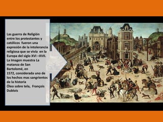 Las guerra de Religión
entre los protestantes y
católicos fueron una
expresión de la intolerancia
religiosa que se vivía en la
Europa del siglo XVI –XVII.
La Imagen muestra La
matanza de San
Bartolomé, en
1572, considerada uno de
los hechos mas sangrientos
de la historia
Óleo sobre tela, François
Dublois

 