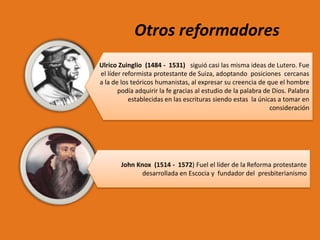 Otros reformadores
Ulrico Zuinglio (1484 - 1531) siguió casi las misma ideas de Lutero. Fue
el líder reformista protestante de Suiza, adoptando posiciones cercanas
a la de los teóricos humanistas, al expresar su creencia de que el hombre
podía adquirir la fe gracias al estudio de la palabra de Dios. Palabra
establecidas en las escrituras siendo estas la únicas a tomar en
consideración

John Knox (1514 - 1572) Fuel el líder de la Reforma protestante
desarrollada en Escocia y fundador del presbiterianismo

 