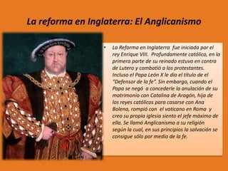 La reforma en Inglaterra: El Anglicanismo
•

La Reforma en Inglaterra fue iniciada por el
rey Enrique VIII. Profundamente católico, en la
primera parte de su reinado estuvo en contra
de Lutero y combatió a los protestantes.
Incluso el Papa León X le dio el título de el
“Defensor de la fe”. Sin embargo, cuando el
Papa se negó a concederle la anulación de su
matrimonio con Catalina de Aragón, hija de
los reyes católicos para casarse con Ana
Bolena, rompió con el vaticano en Roma y
creo su propia iglesia siento el jefe máximo de
ella. Se llamó Anglicanismo a su religión
según la cual, en sus principios la salvación se
consigue sólo por medio de la fe.

 