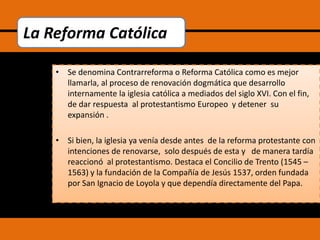 La Reforma Católica
• Se denomina Contrarreforma o Reforma Católica como es mejor
llamarla, al proceso de renovación dogmática que desarrollo
internamente la iglesia católica a mediados del siglo XVI. Con el fin,
de dar respuesta al protestantismo Europeo y detener su
expansión .
• Si bien, la iglesia ya venía desde antes de la reforma protestante con
intenciones de renovarse, solo después de esta y de manera tardía
reaccionó al protestantismo. Destaca el Concilio de Trento (1545 –
1563) y la fundación de la Compañía de Jesús 1537, orden fundada
por San Ignacio de Loyola y que dependía directamente del Papa.

 