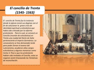 El concilio de Trento
(1545- 1563)
El concilio de Trento fue la instancia
donde la Iglesia revisó sus dogmas con el
fin de solucionar la grave crisis de
identidad espiritual y eclesiástica que
había sido criticada por la reforma
protestante. Para lo cual, se convocó un
Concilio (reunión de eclesiástica) en
Trento una ciudad del Norte de Italia
perteneciente al imperio Germánico. La
convocatoria se hizo demasiado tarde
para poder frenar el avance del
Luteranismo, acudieron altos cargos
eclesiásticos y algunos monarcas como
Carlos V. Pese a que los protestante
habían sido invitados al Concilio, estos se
negaron asistir fracasando las Tentativas
de reconciliación.

 