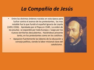 La Compañía de Jesús
•

Entre las distintas órdenes nacidas en esta época para
luchar contra el avance de los protestantes, las mas
notable fue la que fundó el español Ignacio de Loyola
(1491-1556). Aprobada por el Papa en 1540 , La orden de
los jesuitas se expandió por toda Europa y luego por los
nuevos territorios descubiertos. Haciéndose presente
tanto, en los protestantes como en los católicos.
• Apoyaron fuertemente las labores de la educación y
consejo político, siendo la labor misional clave del
catolicismo .

 