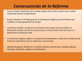 Consecuencias de la Reforma
•

Causó la Ruptura definitiva de la unidad religiosa del mundo cristiano que se había
mantenido durante la Edad Media.

•

Sumió a Europa en terribles guerras de intolerancia religiosa, que terminaron por
modificar el mapa geopolítico de Europa.

•

La Reforma también contribuyó a la formación del estado nacional moderno y
Robusteció el poder real de los monarcas que se encaminaban cada vez mas a un
absolutismo monárquico total.

•

La revolución religiosa originó un traspaso de la propiedad, en razón de la usurpación de
los bienes eclesiásticos por los soberanos y los príncipes

•

Además de generar división en el mundo cristiano, esta dio paso a distintas iglesias,
luteranas, calvinistas, Anglicana, Presbiteriana.

 