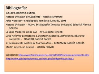 Bibliografía:
La Edad Moderna, Butinza
Historia Universal de Occidente – Natalia Navarrete
Atlas Histórico – Enciclopedia Temática Ilustrada, 1998
Historia Universal - Nueva Enciclopedia Temática Universal, Editorial Planeta
Chilena
La Edad Moderna siglos XVI - XVII, Alberto Tenenti
De la Reforma protestante a la Reforma católica, Reflexiones sobre una
transición - RICARDO GARCÍA CÁRCE
El pensamiento político de Martín Lutero - BENJAMÍN GARCÍA GARCÍA
Martín Lutero, un destino - LUCIEN FEBVRE
Webgrafía: http://www.historialuniversal.com/2010/09/reforma-protestante.html
http://www.iglesiapueblonuevo.es/index.php?codigo=historiap152

 