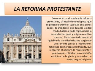 LA REFORMA PROTESTANTE
Se conoce con el nombre de reforma
protestante, al movimiento religioso que
se produjo durante el siglo XVI en algunos
países de Occidente que durante la edad
media habían estado regidos bajo la
autoridad del papa y la iglesia católica
romana. Como resultado marcó el
quiebre de la unidad cristiana surgiendo
una serie de iglesias e instituciones
religiosas desmarcadas del Papado, que
recibieron el nombre de “Protestantes”
puesto que, criticaban la conducción
espiritual de la iglesia y emanaban un
nuevo dogma religioso.

 