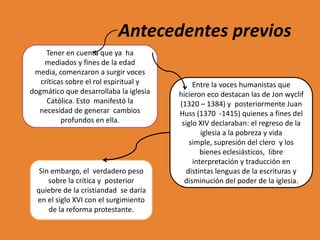 Antecedentes previos
Tener en cuenta que ya ha
mediados y fines de la edad
media, comenzaron a surgir voces
críticas sobre el rol espiritual y
dogmático que desarrollaba la iglesia
Católica. Esto manifestó la
necesidad de generar cambios
profundos en ella.

Sin embargo, el verdadero peso
sobre la crítica y posterior
quiebre de la cristiandad se daría
en el siglo XVI con el surgimiento
de la reforma protestante.

Entre la voces humanistas que
hicieron eco destacan las de Jon wyclif
(1320 – 1384) y posteriormente Juan
Huss (1370 -1415) quienes a fines del
siglo XIV declaraban: el regreso de la
iglesia a la pobreza y vida
simple, supresión del clero y los
bienes eclesiásticos, libre
interpretación y traducción en
distintas lenguas de la escrituras y
disminución del poder de la iglesia.

 