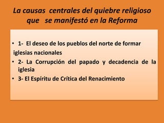 La causas centrales del quiebre religioso
que se manifestó en la Reforma
• 1- El deseo de los pueblos del norte de formar
iglesias nacionales
• 2- La Corrupción del papado y decadencia de la
iglesia
• 3- El Espíritu de Crítica del Renacimiento

 