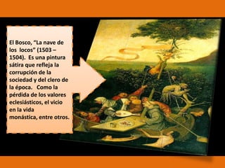 El Bosco, “La nave de
los locos” (1503 –
1504). Es una pintura
sátira que refleja la
corrupción de la
sociedad y del clero de
la época. Como la
pérdida de los valores
eclesiásticos, el vicio
en la vida
monástica, entre otros.

 