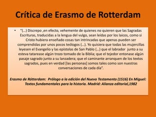 Crítica de Erasmo de Rotterdam
•

“(…) Discrepo ,en efecto, vehemente de quienes no quieren que las Sagradas
Escrituras, traducidas a la lengua del vulgo, sean leídas por los laicos, como si
Cristo hubiera enseñado cosas tan intrincadas que apenas pueden ser
comprendidas por unos pocos teólogos (…). Yo quisiera que todas las mujercillas
leyesen el Evangelio y las epístolas de San Pablo (…) que el labrador junto a su
esteva tatarease algún trozo tomado de la Biblia; que el tejedor entonase algún
pasaje sagrado junto a su lanzadera; que el caminante arranquen de los textos
sagrados, pues en verdad [las personas] somos tales como son nuestras
conversaciones de cada día”.

Erasmo de Rótterdam: Prólogo a la edición del Nuevo Testamento (1516) En Miguel:
Textos fundamentales para la historia. Madrid: Alianza editorial,1982

 