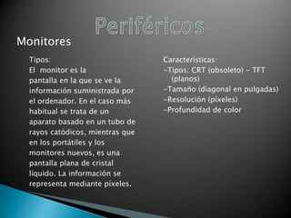 Monitores
Tipos:
El monitor es la
pantalla en la que se ve la
información suministrada por
el ordenador. En el caso más
habitual se trata de un
aparato basado en un tubo de
rayos catódicos, mientras que
en los portátiles y los
monitores nuevos, es una
pantalla plana de cristal
líquido. La información se
representa mediante píxeles.

Características:
-Tipos: CRT (obsoleto) - TFT
(planos)
-Tamaño (diagonal en pulgadas)
-Resolución (píxeles)
-Profundidad de color

 