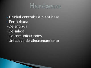 Unidad central: La placa base
 Periféricos:
-De entrada
-De salida
-De comunicaciones
-Unidades de almacenamiento


 