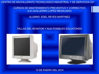 CENTRO DE BACHILLERATO TECNOLOGICO INDUSTRIAL Y DE SERVICIOS 231

CURSOS DE MANTENIMIENTO PREVENTIVO Y CORRECTIVO
(LIC.GUILLERMO LOPEZ REGALADO)
ALUMNO: EDEL REYES MARTINEZ

FALLAS DEL MONITOR Y SUS POSIBLES SOLUCIONES

12 DE ENERO DEL 2014

 