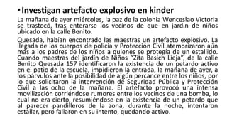 • Investigan artefacto explosivo en kinder
La mañana de ayer miércoles, la paz de la colonia Wenceslao Victoria
se trastocó, tras enterarse los vecinos de que en jardín de niños
ubicado en la calle Benito.
Quesada, habían encontrado las maestras un artefacto explosivo. La
llegada de los cuerpos de policía y Protección Civil atemorizaron aún
más a los padres de los niños a quienes se protegía de un estallido.
Cuando maestras del jardín de Niños “Zita Basich Lieja”, de la calle
Benito Quesada 157 identificaron la existencia de un petardo activo
en el patio de la escuela, impidieron la entrada, la mañana de ayer, a
los párvulos ante la posibilidad de algún percance entre los niños, por
lo que solicitaron la intervención de Seguridad Pública y Protección
Civil a las ocho de la mañana. El artefacto provocó una intensa
movilización corriéndose rumores entre los vecinos de una bomba, lo
cual no era cierto, resumiéndose en la existencia de un petardo que
al parecer pandilleros de la zona, durante la noche, intentaron
estallar, pero fallaron en su intento, quedando activo.