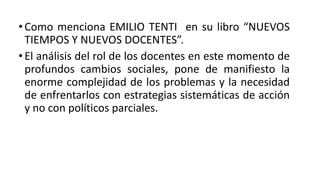• Como menciona EMILIO TENTI en su libro “NUEVOS
TIEMPOS Y NUEVOS DOCENTES”.
• El análisis del rol de los docentes en este momento de
profundos cambios sociales, pone de manifiesto la
enorme complejidad de los problemas y la necesidad
de enfrentarlos con estrategias sistemáticas de acción
y no con políticos parciales.
