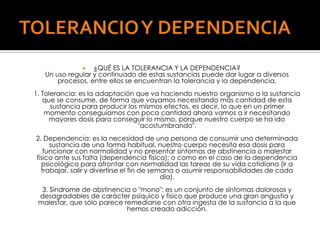 ¿QUÉ ES LA TOLERANCIA Y LA DEPENDENCIA?
Un uso regular y continuado de estas sustancias puede dar lugar a diversos
procesos, entre ellos se encuentran la tolerancia y la dependencia.


1. Tolerancia: es la adaptación que va haciendo nuestro organismo a la sustancia
que se consume, de forma que vayamos necesitando más cantidad de esta
sustancia para producir los mismos efectos, es decir, lo que en un primer
momento conseguíamos con poca cantidad ahora vamos a ir necesitando
mayores dosis para conseguir lo mismo, porque nuestro cuerpo se ha ido
"acostumbrando".
2. Dependencia: es la necesidad de una persona de consumir una determinada
sustancia de una forma habitual, nuestro cuerpo necesita esa dosis para
funcionar con normalidad y no presentar síntomas de abstinencia o malestar
físico ante sus falta (dependencia física); o como en el caso de la dependencia
psicológica para afrontar con normalidad las tareas de su vida cotidiana (ir a
trabajar, salir y divertirse el fin de semana o asumir responsabilidades de cada
día).
3. Síndrome de abstinencia o "mono": es un conjunto de síntomas dolorosos y
desagradables de carácter psíquico y físico que produce una gran angustia y
malestar, que sólo parece remediarse con otra ingesta de la sustancia a la que
hemos creado adicción.

 
