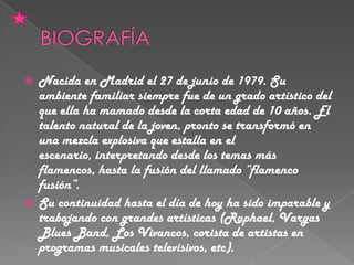 Nacida en Madrid el 27 de junio de 1979. Su
ambiente familiar siempre fue de un grado artístico del
que ella ha mamado desde la corta edad de 10 años. El
talento natural de la joven, pronto se transformó en
una mezcla explosiva que estalla en el
escenario, interpretando desde los temas más
flamencos, hasta la fusión del llamado “flamenco
fusión”.
 Su continuidad hasta el día de hoy ha sido imparable y
trabajando con grandes artísticas (Raphael, Vargas
Blues Band, Los Vivancos, corista de artistas en
programas musicales televisivos, etc).


 