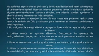 No podemos esperar que los polí-ticos y burócratas decidan qué hacer con respecto
al calentamiento global. Nosotros mismos podemos tomar la iniciativa, aplicando
algunas recomendaciones bastante simples, que además pueden ayudarnos a
ahorrar dinero y mantenernos más saludables.
Esta lista es sólo un ejemplo de muchí-simas cosas que podemos realizar para
reducir la emisión de CO2 y colaborar para mantener en mejores condiciones a
nuestro planeta.
* No malgastar la energía eléctrica. Apagar las luces cada vez que se salga de un
ambiente.
* Utilizar menos los aparatos eléctricos. Desconectar los aparatos de
radio, televisión, juegos, etc. a los que no se esté prestando atención en ese
momento.
* Poner el termostato con dos grados menos en invierno y dos grados más en
verano.
* Utilizar un tendedero en vez de una secadora de ropa. Si se seca la ropa al aire libre
la mitad del año, se reduce en 320 kilos la emisión de dióxido de carbono al año.

 
