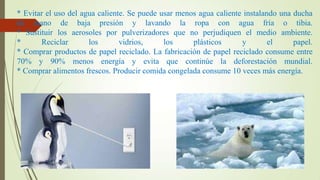 * Evitar el uso del agua caliente. Se puede usar menos agua caliente instalando una ducha
de mano de baja presión y lavando la ropa con agua fría o tibia.
* Sustituir los aerosoles por pulverizadores que no perjudiquen el medio ambiente.
*
Reciclar
los
vidrios,
los
plásticos
y
el
papel.
* Comprar productos de papel reciclado. La fabricación de papel reciclado consume entre
70% y 90% menos energía y evita que continúe la deforestación mundial.
* Comprar alimentos frescos. Producir comida congelada consume 10 veces más energía.

 