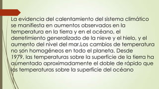 La evidencia del calentamiento del sistema climático
se manifiesta en aumentos observados en la
temperatura en la tierra y en el océano, el
derretimiento generalizado de la nieve y el hielo, y el
aumento del nivel del mar.Los cambios de temperatura
no son homogéneos en todo el planeta. Desde
1979, las temperaturas sobre la superficie de la tierra ha
aumentado aproximadamente el doble de rápido que
las temperaturas sobre la superficie del océano

 