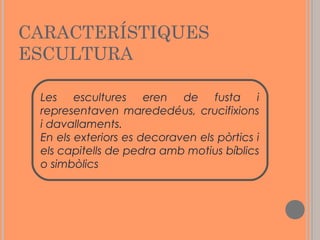 CARACTERÍSTIQUES
ESCULTURA
Les escultures eren de fusta i
representaven marededéus, crucifixions
i davallaments.
En els exteriors es decoraven els pòrtics i
els capitells de pedra amb motius bíblics
o simbòlics

 