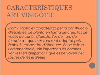CARACTERÍSTIQUES
ART VISIGÒTIC
L’art visigòtic es caracteritza per la construcció
d'esglésies de planta en forma de creu, l'ús de
voltes de canó i d’aresta, l'ús de l’arc de
ferradura – que més tard serà adoptat pels
àrabs- i l’escassetat d'obertures. Pel que fa a
l’ornamentació, són importants les corones
votives i els lampadaris, que es penjaven dels
sostres de les esglésies.

 