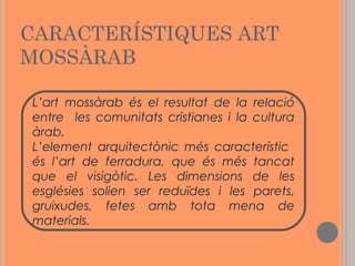 CARACTERÍSTIQUES ART
MOSSÀRAB
L’art mossàrab és el resultat de la relació
entre les comunitats cristianes i la cultura
àrab.
L’element arquitectònic més característic
és l’art de ferradura, que és més tancat
que el visigòtic. Les dimensions de les
esglésies solien ser reduïdes i les parets,
gruixudes, fetes amb tota mena de
materials.

 
