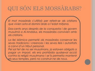 QUI SÓN ELS MOSSÀRABS?
El mot mossàrab s’utilitzà per referir-se als cristians
que vivien sota el domini àrab a l’edat mitjana.
Dos-cents anys després de la conquesta i de govern
musulmà a Al-Andalus, els mossàrabs convivien amb
els cristians.
La llei islàmica permeté als mossàrabs conservar les
seves tradicions i creences i les seves lleis i autoritats
a canvi d’un tribut personal.
Pel sol fet de no ser musulmans, ja estaven obligats a
pagar un impost, els era prohibida qualsevol acció
contra la religió musulmana i se’ls permetia mantenir
els seus temples, però no construir-ne de nous.

 