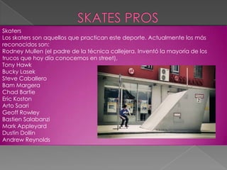 Skaters
Los skaters son aquellos que practican este deporte. Actualmente los más
reconocidos son:
Rodney Mullen (el padre de la técnica callejera. Inventó la mayoría de los
trucos que hoy día conocemos en street),
Tony Hawk
Bucky Lasek
Steve Caballero
Bam Margera
Chad Bartie
Eric Koston
Arto Saari
Geoff Rowley
Bastien Salabanzi
Mark Appleyard
Dustin Dollin
Andrew Reynolds

 