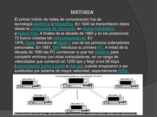 historia
El primer indicio de redes de comunicación fue de
tecnología telefónica y telegráfica. En 1940 se transmitieron datos
desde la Universidad de Darmouth, en Nuevo Hampshire,
a Nueva York. A finales de la década de 1960 y en los posteriores
70 fueron creadas las minicomputadoras. En
1976, Apple introduce el Apple I, uno de los primeros ordenadores
personales. En 1981, IBM introduce su primera PC. A mitad de la
década de 1980 las PC comienzan a usar los módems para
compartir archivos con otras computadoras, en un rango de
velocidades que comenzó en 1200 bps y llegó a los 56 kbps
(comunicación punto a punto o dial-up), cuando empezaron a ser
sustituidos por sistema de mayor velocidad, especialmente ADSL.

 