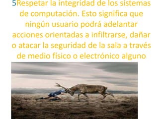 5Respetar la integridad de los sistemas
de computación. Esto significa que
ningún usuario podrá adelantar
acciones orientadas a infiltrarse, dañar
o atacar la seguridad de la sala a través
de medio físico o electrónico alguno

 