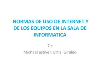 NORMAS DE USO DE INTERNET Y
DE LOS EQUIPOS EN LA SALA DE
INFORMATICA
7c
Michael estiven Ortiz Giraldo

 