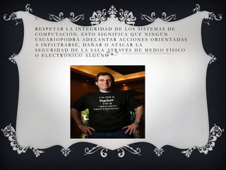 5.
R E S P E TA R L A I N T E G R I DA D D E L O S S I S T E M A S D E
C O M P U TAC I Ó N. E S T O S I G N I F I C A QU E N I N G Ú N
U S UA R I O P O D R Á A D E L A N TA R AC C I O N E S O R I E N TA DA S
A I N F I LT R A R S E , DA Ñ A R O ATAC A R L A
S E G U R I D A D D E L A S A L A A T R AV É S D E M E D I O F Í S I C O
O ELECTRÓNICO ALGUNO

 