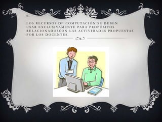 6.
LOS RECURSOS DE COMPUTACIÓN SE DEBEN
U S A R E X C L U S I VA M E N T E PA R A P R O P Ó S I T O S
R E L AC I O N A D O S C O N L A S AC T I V I DA D E S P RO P U E S TA S
POR LOS DOCENTES.

 