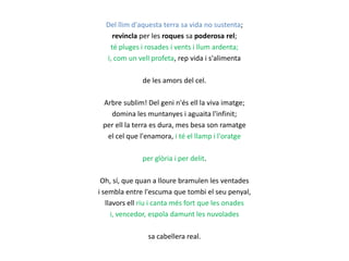 Del llim d'aquesta terra sa vida no sustenta;
revincla per les roques sa poderosa rel;
té pluges i rosades i vents i llum ardenta;
i, com un vell profeta, rep vida i s'alimenta
de les amors del cel.
Arbre sublim! Del geni n'és ell la viva imatge;
domina les muntanyes i aguaita l'infinit;
per ell la terra es dura, mes besa son ramatge
el cel que l'enamora, i té el llamp i l'oratge

per glòria i per delit.
Oh, sí, que quan a lloure bramulen les ventades
i sembla entre l'escuma que tombi el seu penyal,
llavors ell riu i canta més fort que les onades
i, vencedor, espola damunt les nuvolades
sa cabellera real.

 