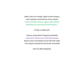 Arbre, mon cor t'enveja. Sobre la terra impura,
com a penyora santa duré jo el teu record.
Lluitar constant i vèncer, regnar sobre l'altura
i alimentar-se i viure de cel i de llum pura ...
O vida, o noble sort!
Amunt, ànima forta! Traspassa la boirada
i arrela dins l'altura com l'arbre dels penyals.
Veuràs caure a tes plantes la mar del món irada,
i tes cançons tranquil.les aniran per la ventada
com l'au dels temporals.

 