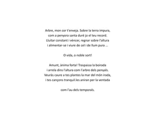 Arbre, mon cor t'enveja. Sobre la terra impura,
com a penyora santa duré jo el teu record.
Lluitar constant i vèncer, regnar sobre l'altura
i alimentar-se i viure de cel i de llum pura ...
O vida, o noble sort!
Amunt, ànima forta! Traspassa la boirada
i arrela dins l'altura com l'arbre dels penyals.
Veuràs caure a tes plantes la mar del món irada,
i tes cançons tranquil.les aniran per la ventada
com l'au dels temporals.

 