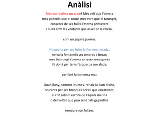 Anàlisi
Mon cor estima un arbre! Més vell que l'olivera
més poderós que el roure, més verd que el taronger,
conserva de ses fulles l'eterna primavera
i lluita amb les ventades que assalten la ribera,
com un gegant guerrer.
No guaita per ses fulles la flor enamorada;
no va la fontanella ses ombres a besar;
mes Déu ungí d'aroma sa testa consagrada
i li donà per terra l'esquerpa serralada,
per font la immensa mar.

Quan lluny, damunt les ones, renaix la llum divina,
no canta per ses branques l'ocell que encativam;
el crit sublim escolta de l'àquila marina
o del voltor que puja sent l'ala gegantina
remoure son fullam.

 